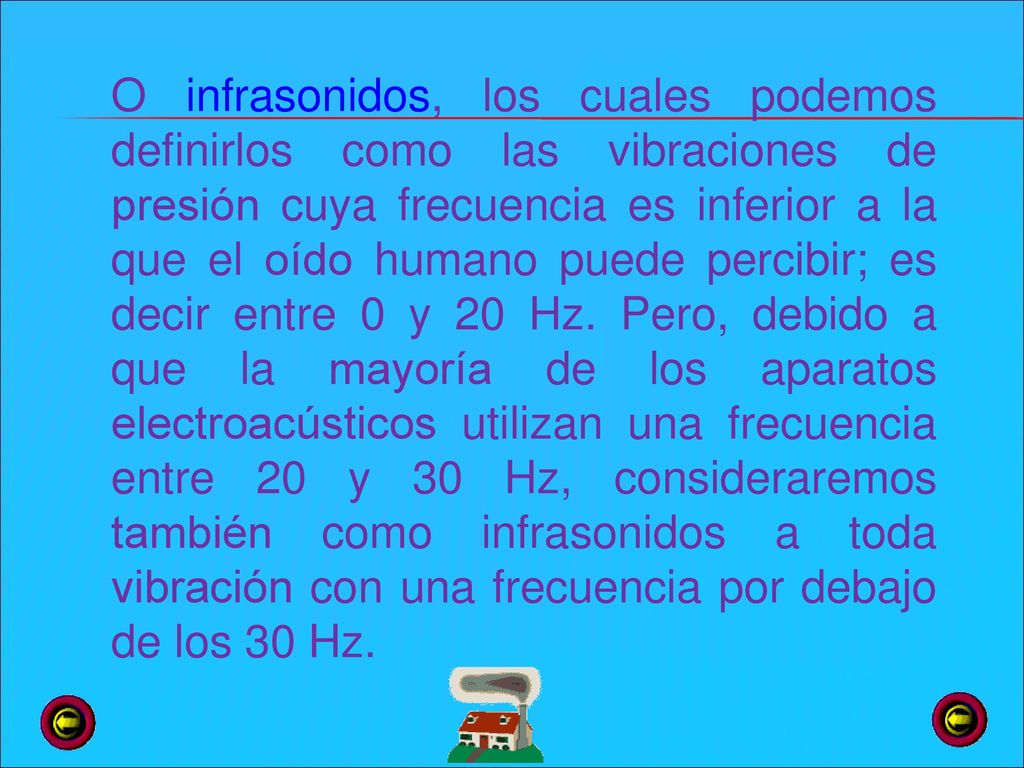 O infrasonidos, los cuales podemos definirlos como las vibraciones de presión cuya frecuencia es inferior a la que el oído humano puede percibir; es decir entre 0 y 20 Hz.