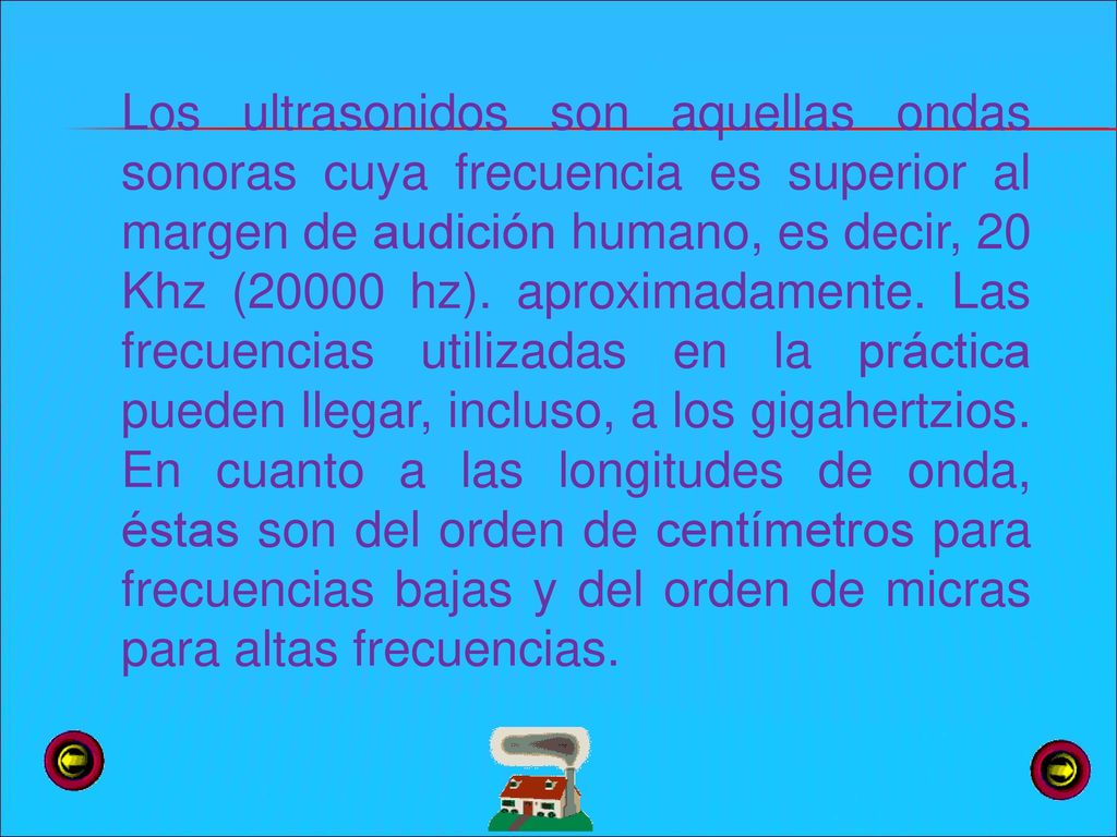 Los ultrasonidos son aquellas ondas sonoras cuya frecuencia es superior al margen de audición humano, es decir, 20 Khz (20000 hz).