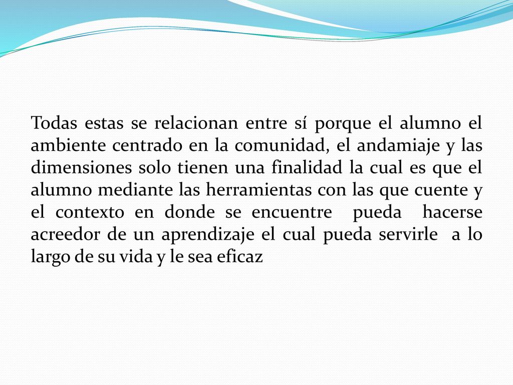 Todas estas se relacionan entre sí porque el alumno el ambiente centrado en la comunidad, el andamiaje y las dimensiones solo tienen una finalidad la cual es que el alumno mediante las herramientas con las que cuente y el contexto en donde se encuentre pueda hacerse acreedor de un aprendizaje el cual pueda servirle a lo largo de su vida y le sea eficaz