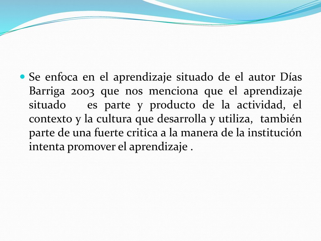 Se enfoca en el aprendizaje situado de el autor Días Barriga 2003 que nos menciona que el aprendizaje situado es parte y producto de la actividad, el contexto y la cultura que desarrolla y utiliza, también parte de una fuerte critica a la manera de la institución intenta promover el aprendizaje .
