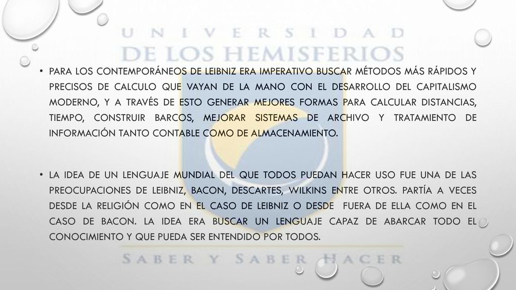 Para los contemporáneos de Leibniz era imperativo buscar métodos más rápidos y precisos de calculo que vayan de la mano con el desarrollo del capitalismo moderno, y a través de esto generar mejores formas para calcular distancias, tiempo, construir barcos, mejorar sistemas de archivo y tratamiento de información tanto contable como de almacenamiento.