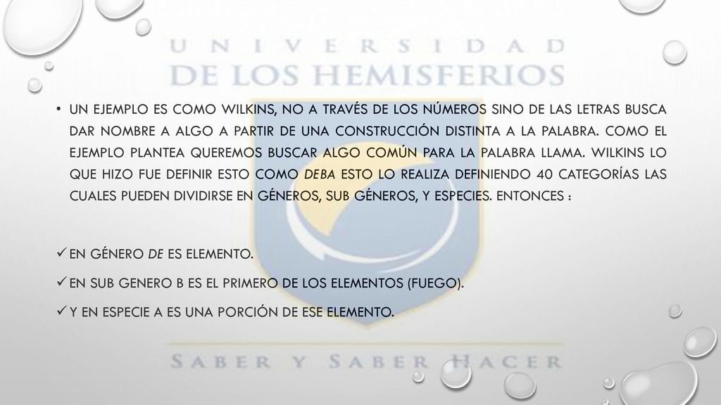 Un ejemplo es como Wilkins, no a través de los números sino de las letras busca dar nombre a algo a partir de una construcción distinta a la palabra. Como el ejemplo plantea queremos buscar algo común para la palabra llama. Wilkins lo que hizo fue definir esto como deba esto lo realiza definiendo 40 categorías las cuales pueden dividirse en géneros, sub géneros, y especies. Entonces :