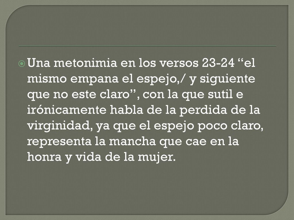Una metonimia en los versos el mismo empana el espejo,/ y siguiente que no este claro , con la que sutil e irónicamente habla de la perdida de la virginidad, ya que el espejo poco claro, representa la mancha que cae en la honra y vida de la mujer.