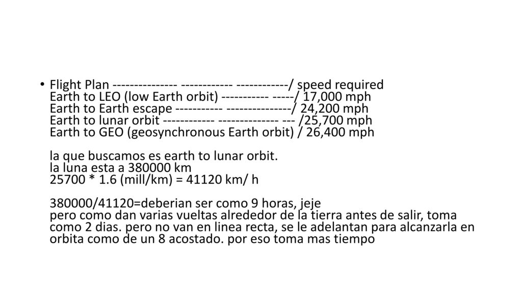 Flight Plan / speed required Earth to LEO (low Earth orbit) / 17,000 mph Earth to Earth escape / 24,200 mph Earth to lunar orbit /25,700 mph Earth to GEO (geosynchronous Earth orbit) / 26,400 mph la que buscamos es earth to lunar orbit. la luna esta a km * 1.6 (mill/km) = km/ h /41120=deberian ser como 9 horas, jeje pero como dan varias vueltas alrededor de la tierra antes de salir, toma como 2 dias.