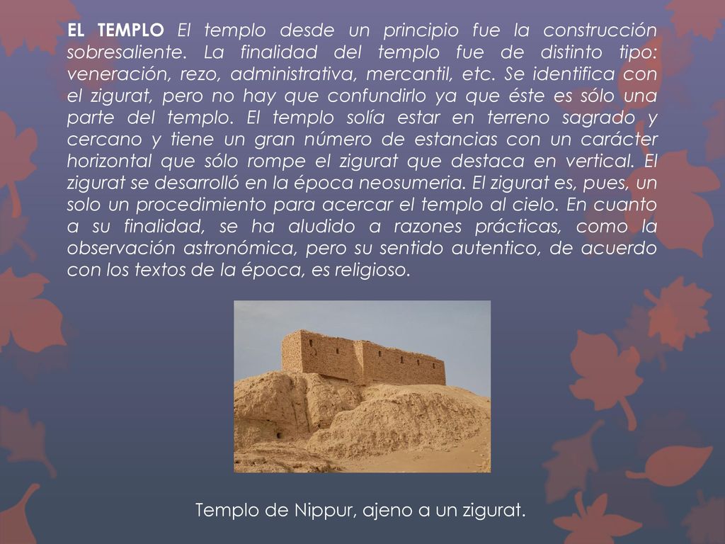 EL TEMPLO El templo desde un principio fue la construcción sobresaliente. La finalidad del templo fue de distinto tipo: veneración, rezo, administrativa, mercantil, etc. Se identifica con el zigurat, pero no hay que confundirlo ya que éste es sólo una parte del templo. El templo solía estar en terreno sagrado y cercano y tiene un gran número de estancias con un carácter horizontal que sólo rompe el zigurat que destaca en vertical. El zigurat se desarrolló en la época neosumeria. El zigurat es, pues, un solo un procedimiento para acercar el templo al cielo. En cuanto a su finalidad, se ha aludido a razones prácticas, como la observación astronómica, pero su sentido autentico, de acuerdo con los textos de la época, es religioso.