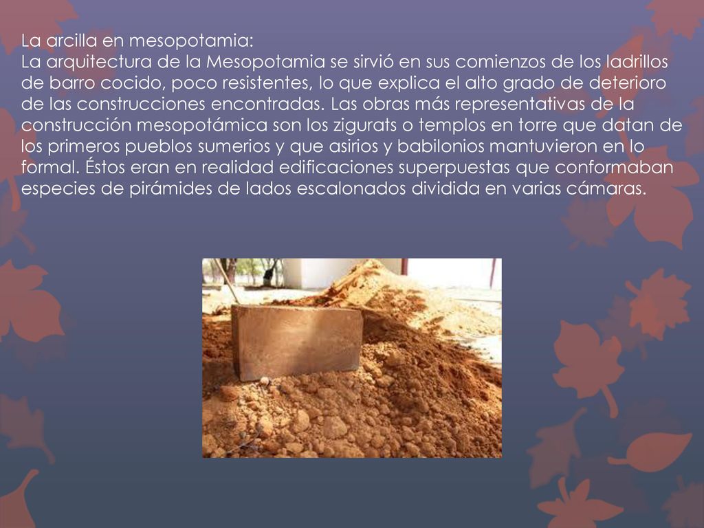 La arcilla en mesopotamia: La arquitectura de la Mesopotamia se sirvió en sus comienzos de los ladrillos de barro cocido, poco resistentes, lo que explica el alto grado de deterioro de las construcciones encontradas.