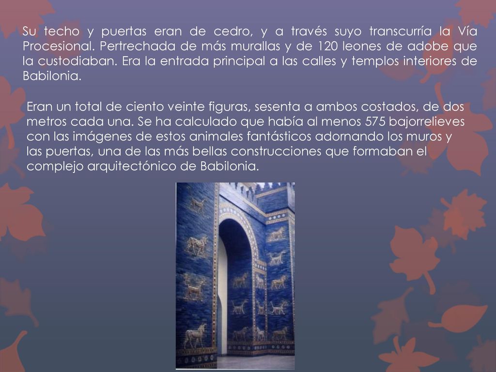 Su techo y puertas eran de cedro, y a través suyo transcurría la Vía Procesional. Pertrechada de más murallas y de 120 leones de adobe que la custodiaban. Era la entrada principal a las calles y templos interiores de Babilonia.