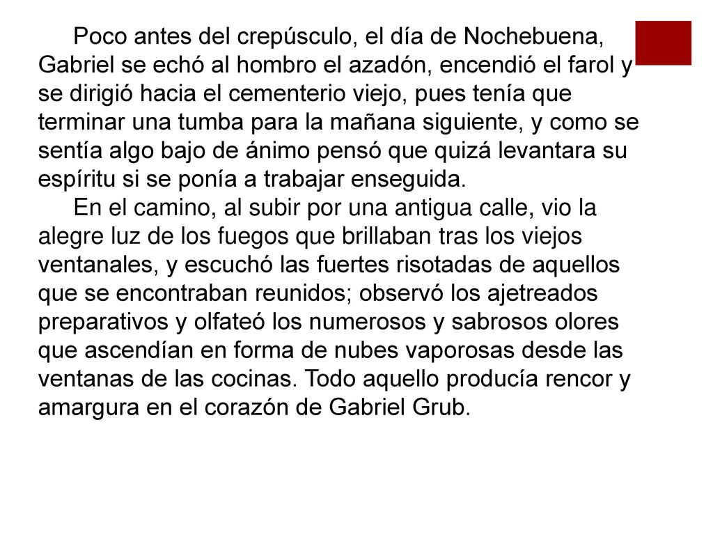 Poco antes del crepúsculo, el día de Nochebuena, Gabriel se echó al hombro el azadón, encendió el farol y se dirigió hacia el cementerio viejo, pues tenía que terminar una tumba para la mañana siguiente, y como se sentía algo bajo de ánimo pensó que quizá levantara su espíritu si se ponía a trabajar enseguida.