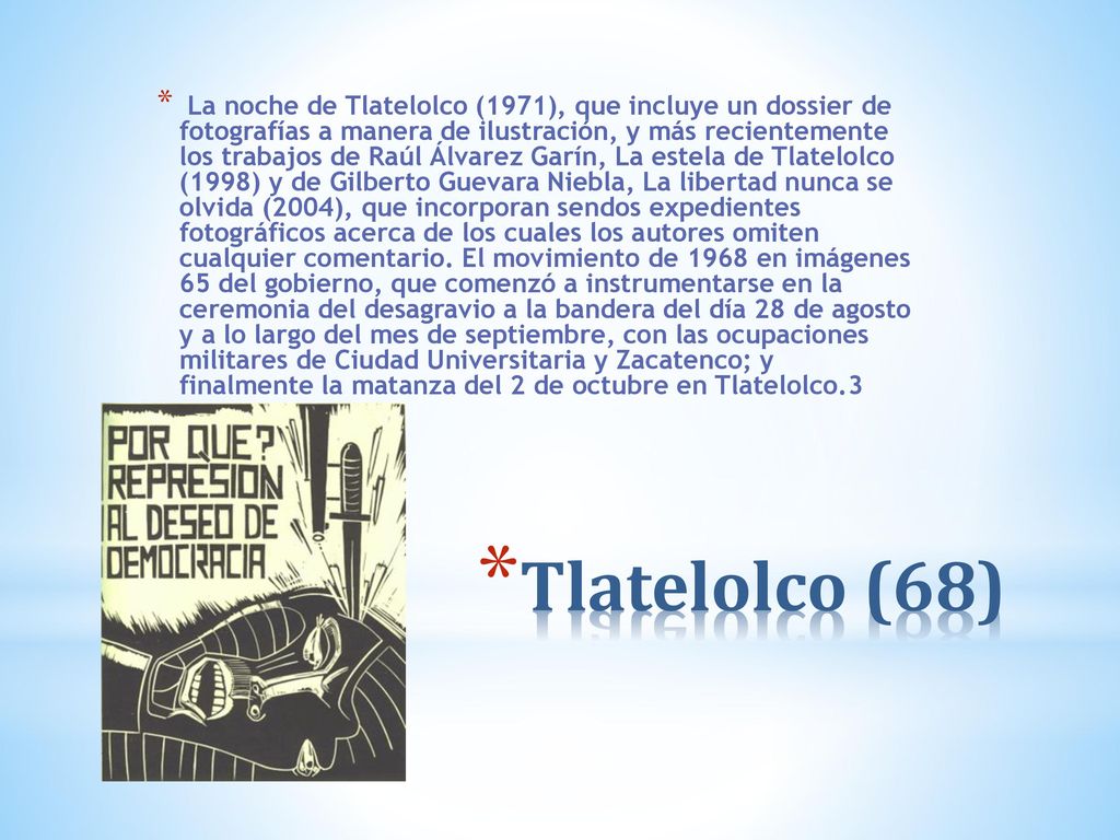 La noche de Tlatelolco (1971), que incluye un dossier de fotografías a manera de ilustración, y más recientemente los trabajos de Raúl Álvarez Garín, La estela de Tlatelolco (1998) y de Gilberto Guevara Niebla, La libertad nunca se olvida (2004), que incorporan sendos expedientes fotográficos acerca de los cuales los autores omiten cualquier comentario. El movimiento de 1968 en imágenes 65 del gobierno, que comenzó a instrumentarse en la ceremonia del desagravio a la bandera del día 28 de agosto y a lo largo del mes de septiembre, con las ocupaciones militares de Ciudad Universitaria y Zacatenco; y finalmente la matanza del 2 de octubre en Tlatelolco.3