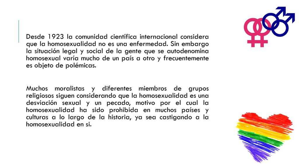 Desde 1923 la comunidad científica internacional considera que la homosexualidad no es una enfermedad. Sin embargo la situación legal y social de la gente que se autodenomina homosexual varía mucho de un país a otro y frecuentemente es objeto de polémicas.