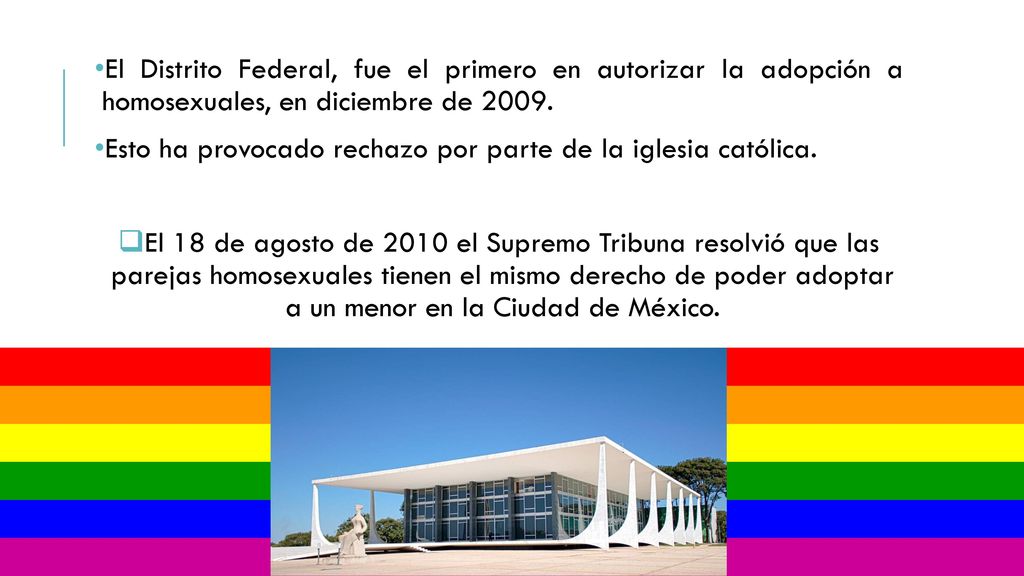 El Distrito Federal, fue el primero en autorizar la adopción a homosexuales, en diciembre de 2009.