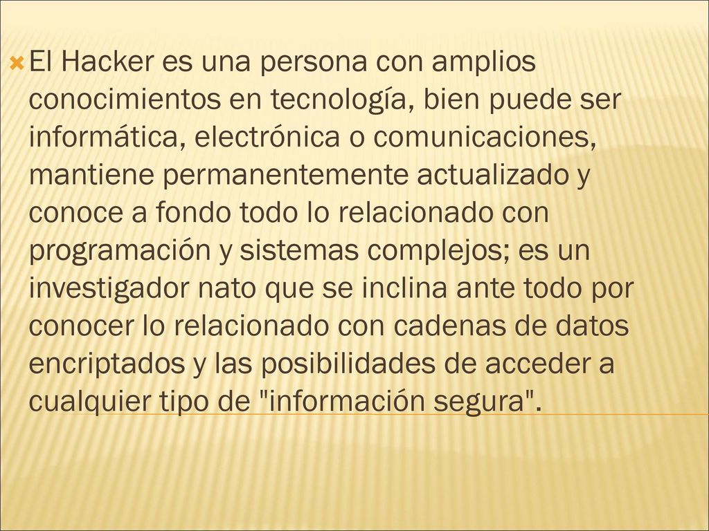 El Hacker es una persona con amplios conocimientos en tecnología, bien puede ser informática, electrónica o comunicaciones, mantiene permanentemente actualizado y conoce a fondo todo lo relacionado con programación y sistemas complejos; es un investigador nato que se inclina ante todo por conocer lo relacionado con cadenas de datos encriptados y las posibilidades de acceder a cualquier tipo de información segura .