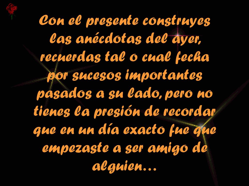 Con el presente construyes las anécdotas del ayer, recuerdas tal o cual fecha por sucesos importantes pasados a su lado, pero no tienes la presión de recordar que en un día exacto fue que empezaste a ser amigo de alguien…