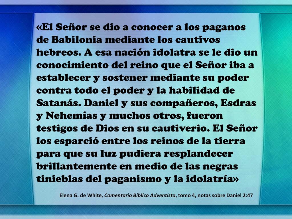 «El Señor se dio a conocer a los paganos de Babilonia mediante los cautivos hebreos. A esa nación idolatra se le dio un conocimiento del reino que el Señor iba a establecer y sostener mediante su poder contra todo el poder y la habilidad de Satanás. Daniel y sus compañeros, Esdras y Nehemías y muchos otros, fueron testigos de Dios en su cautiverio. El Señor los esparció entre los reinos de la tierra para que su luz pudiera resplandecer brillantemente en medio de las negras tinieblas del paganismo y la idolatría»