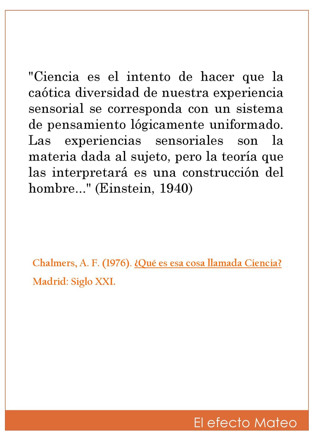 Ciencia es el intento de hacer que la caótica diversidad de nuestra experiencia sensorial se corresponda con un sistema de pensamiento lógicamente uniformado. Las experiencias sensoriales son la materia dada al sujeto, pero la teoría que las interpretará es una construcción del hombre... (Einstein, 1940)