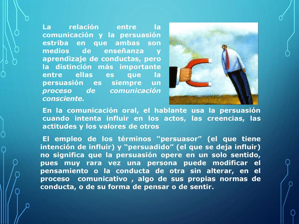 La relación entre la comunicación y la persuasión estriba en que ambas son medios de enseñanza y aprendizaje de conductas, pero la distinción más importante entre ellas es que la persuasión es siempre un proceso de comunicación consciente.