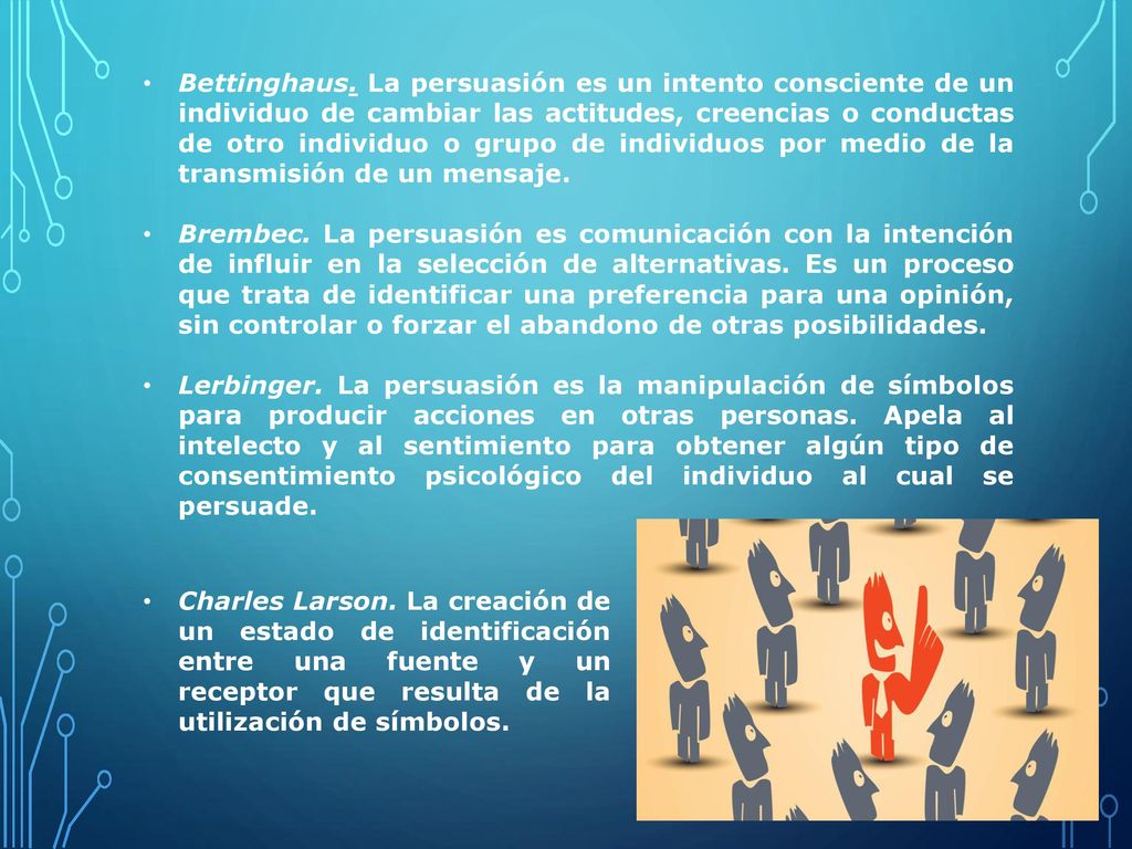 Bettinghaus. La persuasión es un intento consciente de un individuo de cambiar las actitudes, creencias o conductas de otro individuo o grupo de individuos por medio de la transmisión de un mensaje.