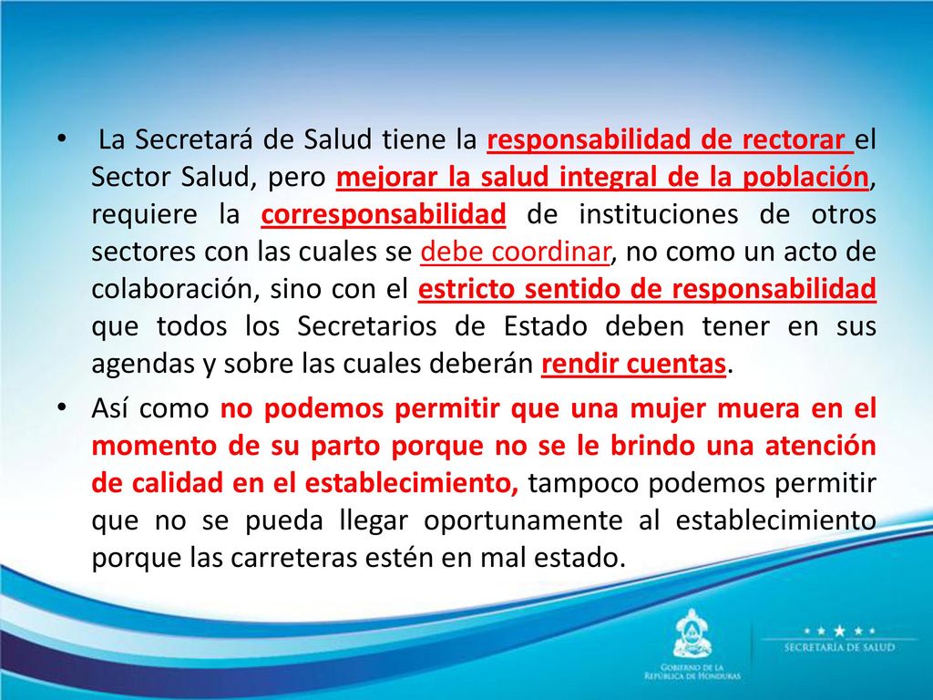 La Secretará de Salud tiene la responsabilidad de rectorar el Sector Salud, pero mejorar la salud integral de la población, requiere la corresponsabilidad de instituciones de otros sectores con las cuales se debe coordinar, no como un acto de colaboración, sino con el estricto sentido de responsabilidad que todos los Secretarios de Estado deben tener en sus agendas y sobre las cuales deberán rendir cuentas.