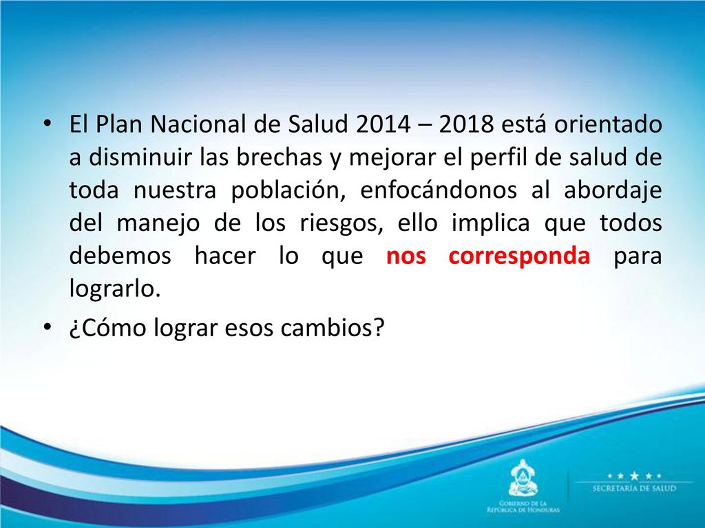 El Plan Nacional de Salud 2014 – 2018 está orientado a disminuir las brechas y mejorar el perfil de salud de toda nuestra población, enfocándonos al abordaje del manejo de los riesgos, ello implica que todos debemos hacer lo que nos corresponda para lograrlo.
