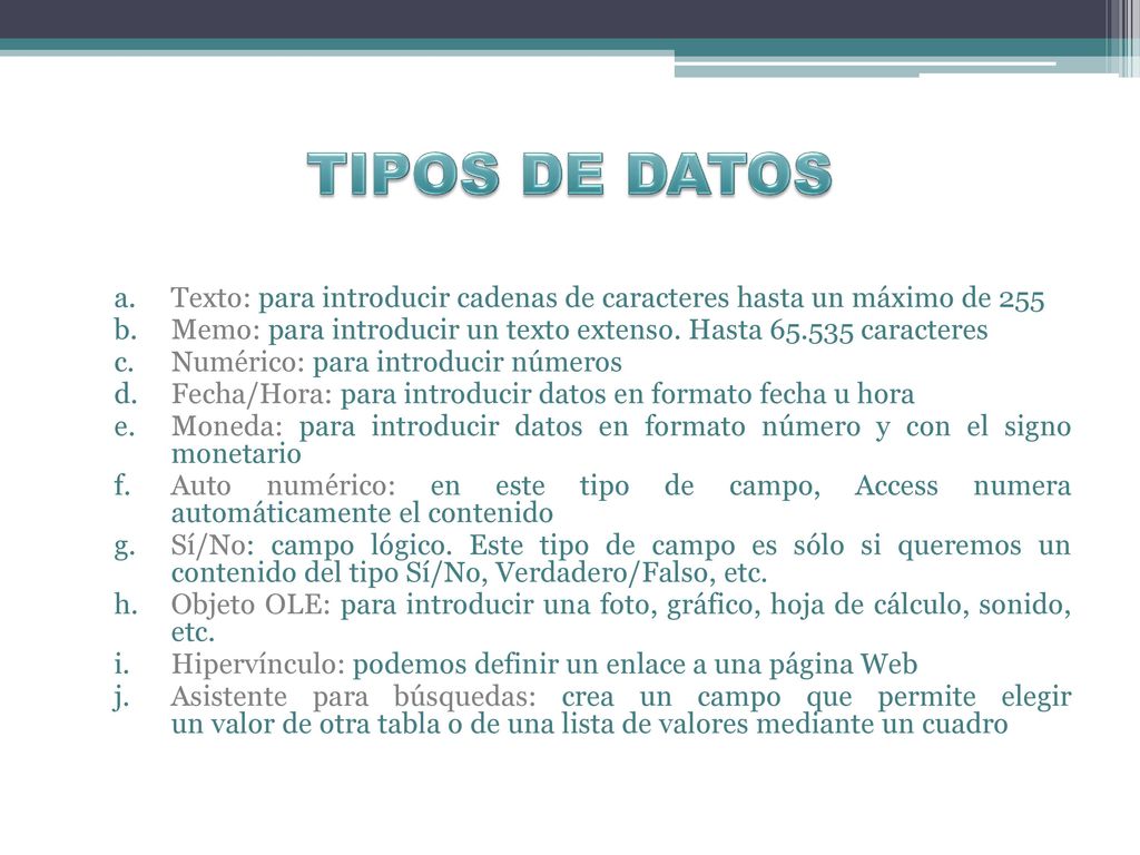TIPOS DE DATOS Texto: para introducir cadenas de caracteres hasta un máximo de 255. Memo: para introducir un texto extenso. Hasta caracteres.