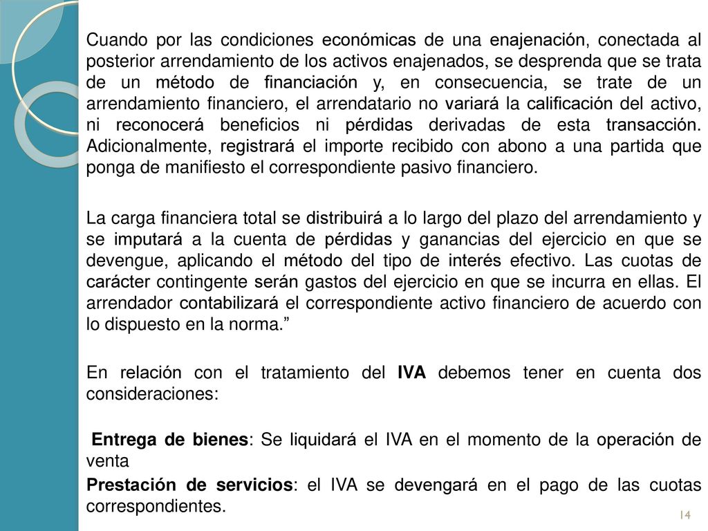 Cuando por las condiciones económicas de una enajenación, conectada al posterior arrendamiento de los activos enajenados, se desprenda que se trata de un método de financiación y, en consecuencia, se trate de un arrendamiento financiero, el arrendatario no variará la calificación del activo, ni reconocerá beneficios ni pérdidas derivadas de esta transacción. Adicionalmente, registrará el importe recibido con abono a una partida que ponga de manifiesto el correspondiente pasivo financiero.