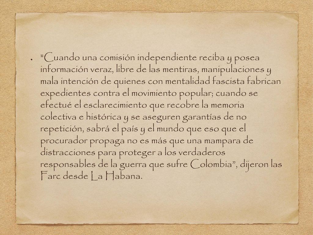 Cuando una comisión independiente reciba y posea información veraz, libre de las mentiras, manipulaciones y mala intención de quienes con mentalidad fascista fabrican expedientes contra el movimiento popular; cuando se efectué el esclarecimiento que recobre la memoria colectiva e histórica y se aseguren garantías de no repetición, sabrá el país y el mundo que eso que el procurador propaga no es más que una mampara de distracciones para proteger a los verdaderos responsables de la guerra que sufre Colombia , dijeron las Farc desde La Habana.