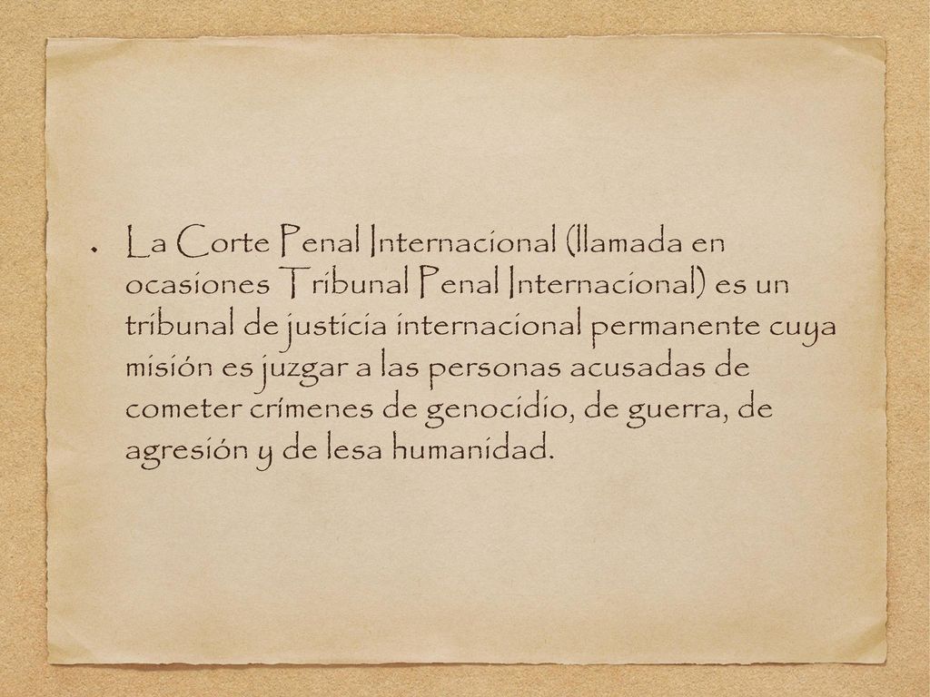 La Corte Penal Internacional (llamada en ocasiones Tribunal Penal Internacional) es un tribunal de justicia internacional permanente cuya misión es juzgar a las personas acusadas de cometer crímenes de genocidio, de guerra, de agresión y de lesa humanidad.