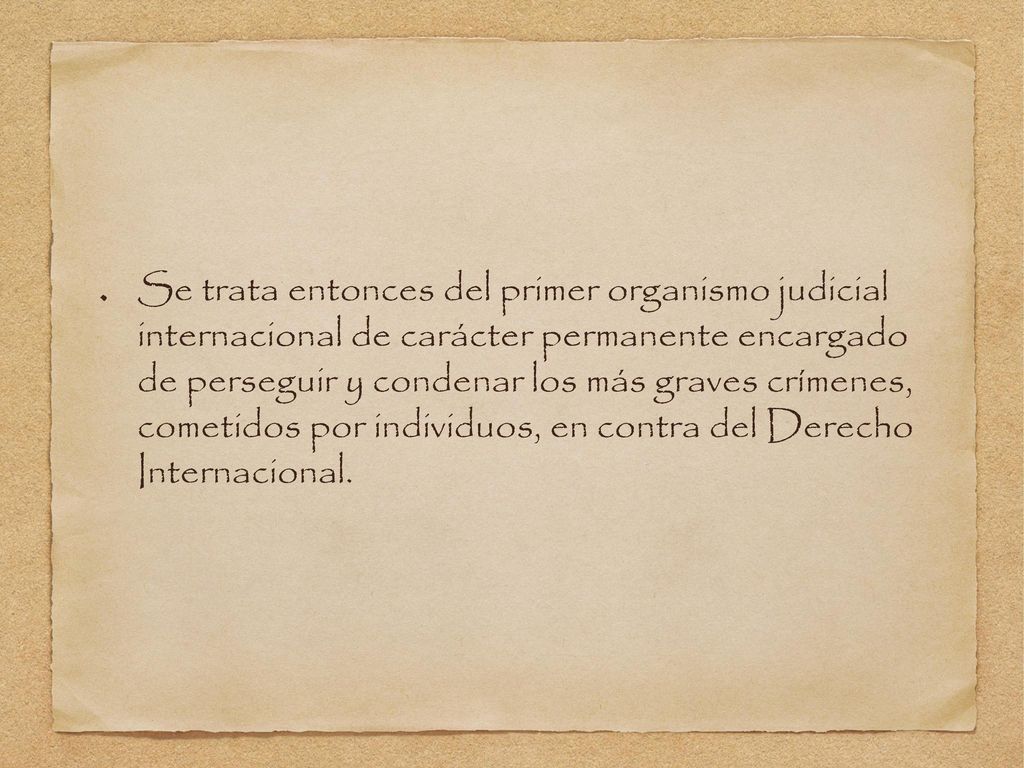 Se trata entonces del primer organismo judicial internacional de carácter permanente encargado de perseguir y condenar los más graves crímenes, cometidos por individuos, en contra del Derecho Internacional.