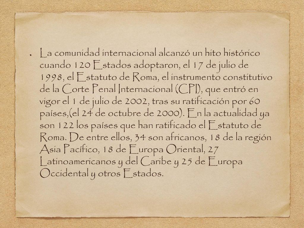 La comunidad internacional alcanzó un hito histórico cuando 120 Estados adoptaron, el 17 de julio de 1998, el Estatuto de Roma, el instrumento constitutivo de la Corte Penal Internacional (CPI), que entró en vigor el 1 de julio de 2002, tras su ratificación por 60 países,(el 24 de octubre de 2000).