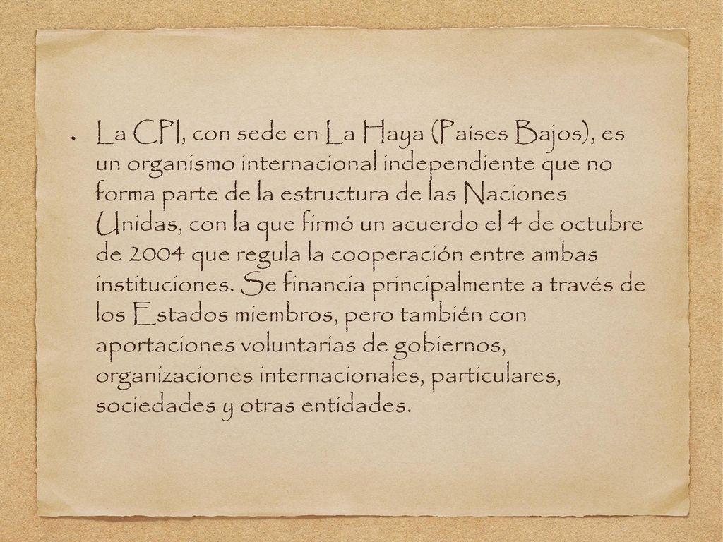 La CPI, con sede en La Haya (Países Bajos), es un organismo internacional independiente que no forma parte de la estructura de las Naciones Unidas, con la que firmó un acuerdo el 4 de octubre de 2004 que regula la cooperación entre ambas instituciones.