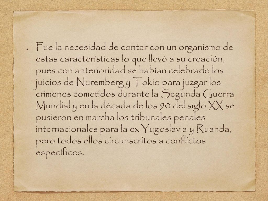 Fue la necesidad de contar con un organismo de estas características lo que llevó a su creación, pues con anterioridad se habían celebrado los juicios de Nuremberg y Tokio para juzgar los crímenes cometidos durante la Segunda Guerra Mundial y en la década de los 90 del siglo XX se pusieron en marcha los tribunales penales internacionales para la ex Yugoslavia y Ruanda, pero todos ellos circunscritos a conflictos específicos.