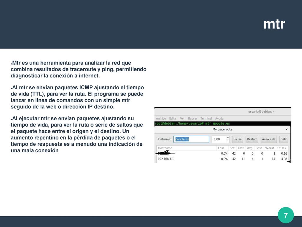 mtr Mtr es una herramienta para analizar la red que combina resultados de traceroute y ping, permitiendo diagnosticar la conexión a internet.