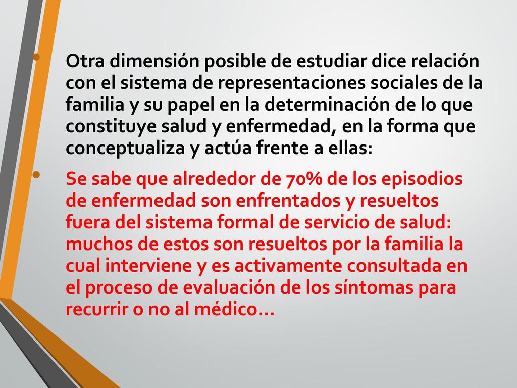 Otra dimensión posible de estudiar dice relación con el sistema de representaciones sociales de la familia y su papel en la determinación de lo que constituye salud y enfermedad, en la forma que conceptualiza y actúa frente a ellas: