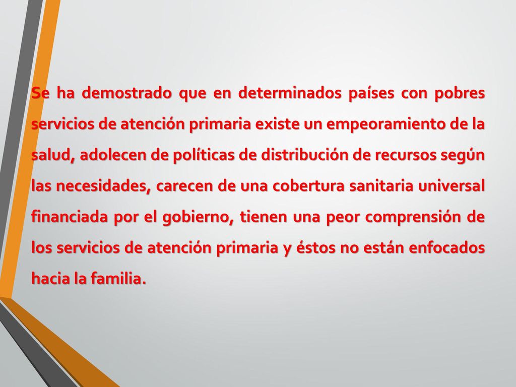 Se ha demostrado que en determinados países con pobres servicios de atención primaria existe un empeoramiento de la salud, adolecen de políticas de distribución de recursos según las necesidades, carecen de una cobertura sanitaria universal financiada por el gobierno, tienen una peor comprensión de los servicios de atención primaria y éstos no están enfocados hacia la familia.