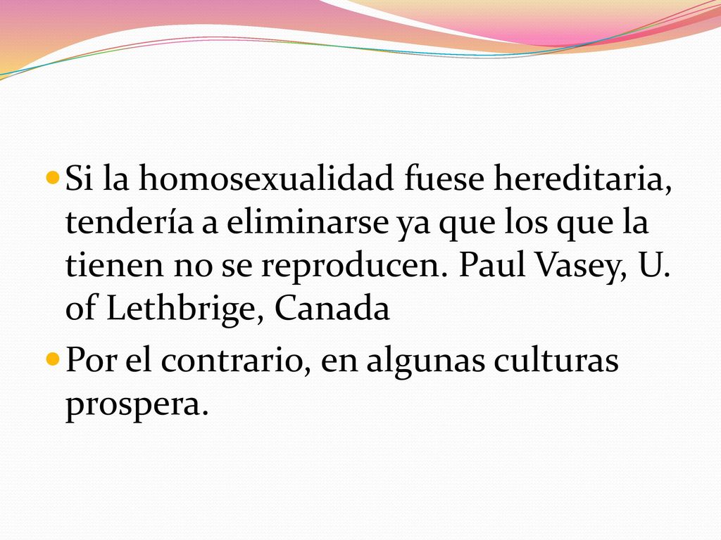 Si la homosexualidad fuese hereditaria, tendería a eliminarse ya que los que la tienen no se reproducen. Paul Vasey, U. of Lethbrige, Canada