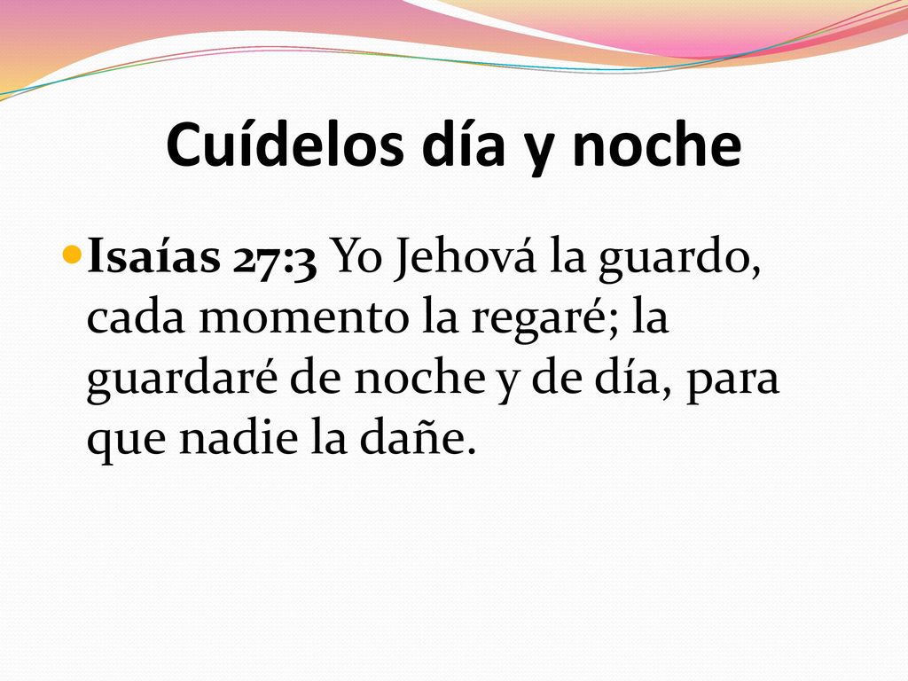 Cuídelos día y noche Isaías 27:3 Yo Jehová la guardo, cada momento la regaré; la guardaré de noche y de día, para que nadie la dañe.