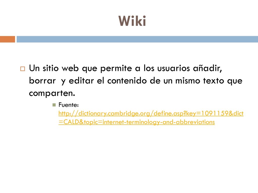 Wiki Un sitio web que permite a los usuarios añadir, borrar y editar el contenido de un mismo texto que comparten.