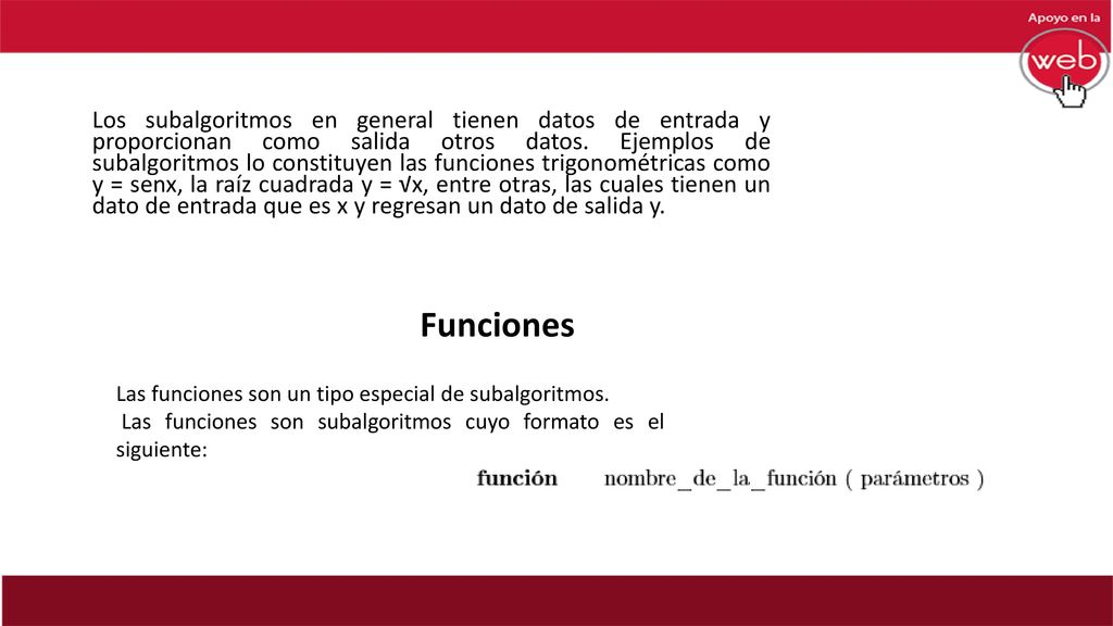 Los subalgoritmos en general tienen datos de entrada y proporcionan como salida otros datos. Ejemplos de subalgoritmos lo constituyen las funciones trigonométricas como y = senx, la raíz cuadrada y = √x, entre otras, las cuales tienen un dato de entrada que es x y regresan un dato de salida y.