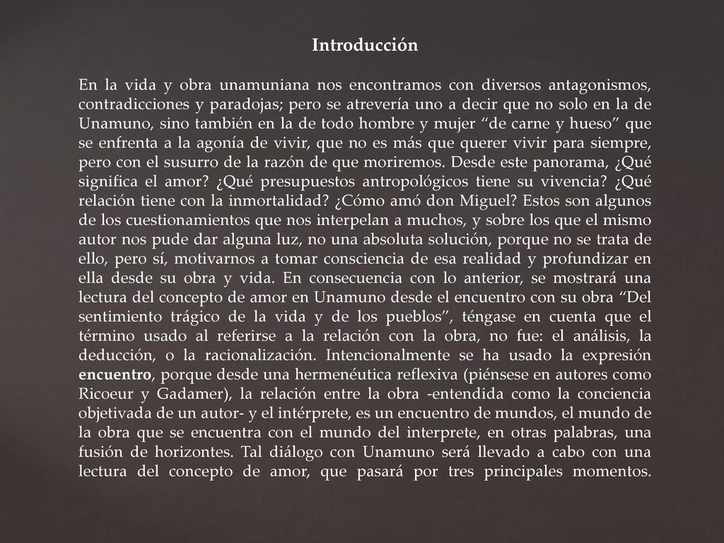 Introducción En la vida y obra unamuniana nos encontramos con diversos antagonismos, contradicciones y paradojas; pero se atrevería uno a decir que no solo en la de Unamuno, sino también en la de todo hombre y mujer de carne y hueso que se enfrenta a la agonía de vivir, que no es más que querer vivir para siempre, pero con el susurro de la razón de que moriremos.