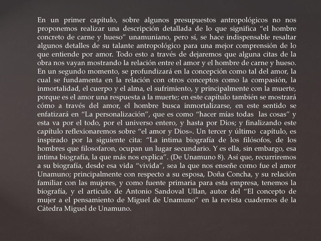 En un primer capítulo, sobre algunos presupuestos antropológicos no nos proponemos realizar una descripción detallada de lo que significa el hombre concreto de carne y hueso unamuniano, pero sí, se hace indispensable resaltar algunos detalles de su talante antropológico para una mejor comprensión de lo que entiende por amor.