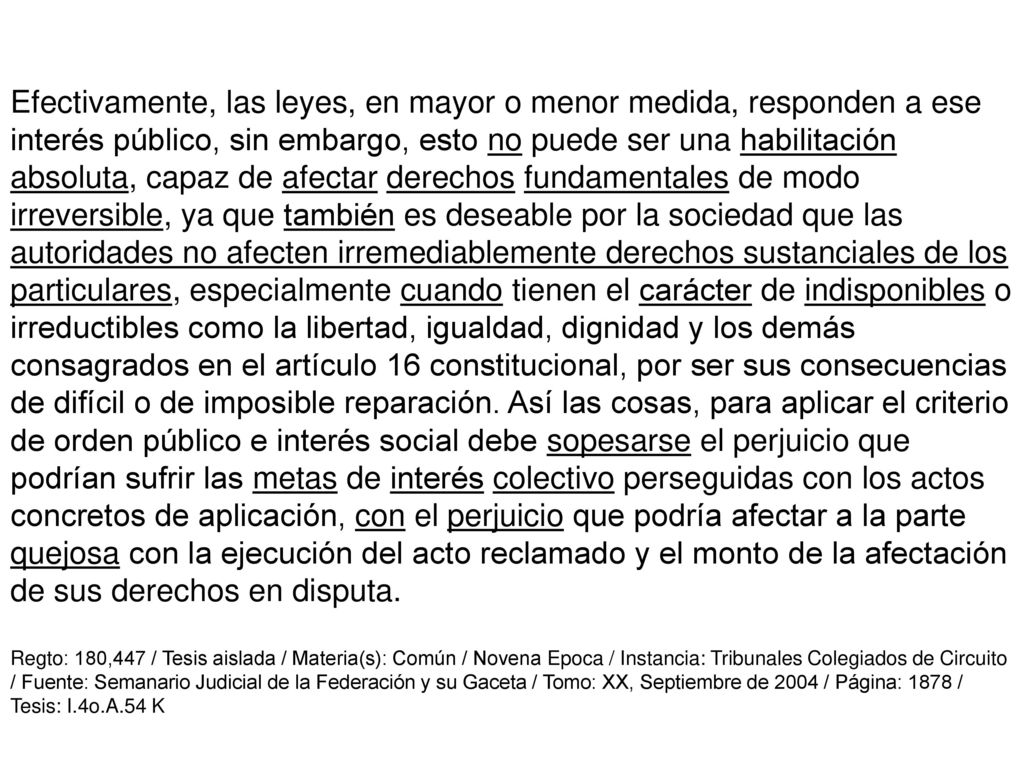 Efectivamente, las leyes, en mayor o menor medida, responden a ese interés público, sin embargo, esto no puede ser una habilitación absoluta, capaz de afectar derechos fundamentales de modo irreversible, ya que también es deseable por la sociedad que las autoridades no afecten irremediablemente derechos sustanciales de los particulares, especialmente cuando tienen el carácter de indisponibles o irreductibles como la libertad, igualdad, dignidad y los demás consagrados en el artículo 16 constitucional, por ser sus consecuencias de difícil o de imposible reparación. Así las cosas, para aplicar el criterio de orden público e interés social debe sopesarse el perjuicio que podrían sufrir las metas de interés colectivo perseguidas con los actos concretos de aplicación, con el perjuicio que podría afectar a la parte quejosa con la ejecución del acto reclamado y el monto de la afectación de sus derechos en disputa.