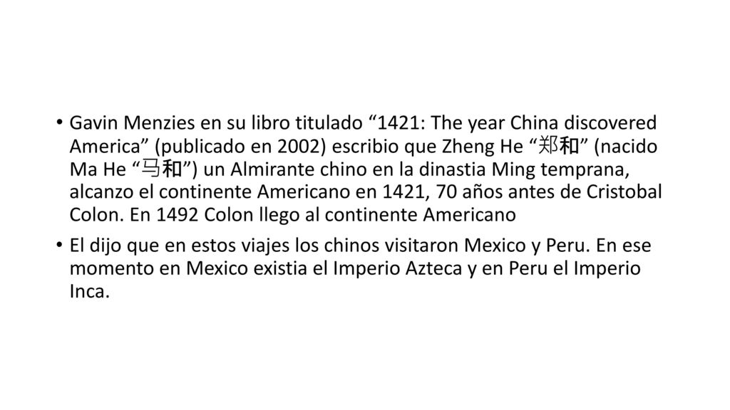Gavin Menzies en su libro titulado 1421: The year China discovered America (publicado en 2002) escribio que Zheng He 郑和 (nacido Ma He 马和 ) un Almirante chino en la dinastia Ming temprana, alcanzo el continente Americano en 1421, 70 años antes de Cristobal Colon. En 1492 Colon llego al continente Americano