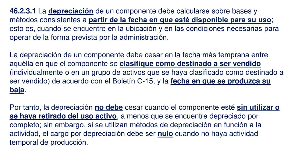 La depreciación de un componente debe calcularse sobre bases y métodos consistentes a partir de la fecha en que esté disponible para su uso; esto es, cuando se encuentre en la ubicación y en las condiciones necesarias para operar de la forma prevista por la administración.