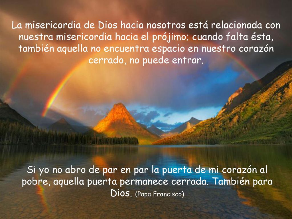 La misericordia de Dios hacia nosotros está relacionada con nuestra misericordia hacia el prójimo; cuando falta ésta, también aquella no encuentra espacio en nuestro corazón cerrado, no puede entrar.
