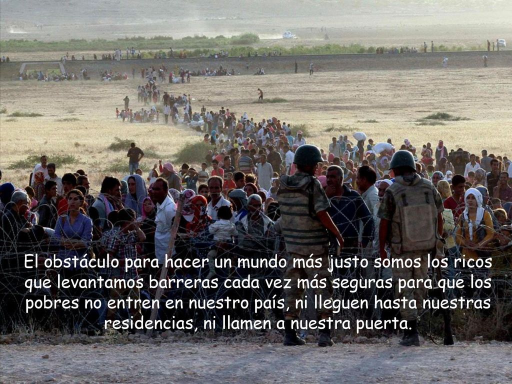 El obstáculo para hacer un mundo más justo somos los ricos que levantamos barreras cada vez más seguras para que los pobres no entren en nuestro país, ni lleguen hasta nuestras residencias, ni llamen a nuestra puerta.