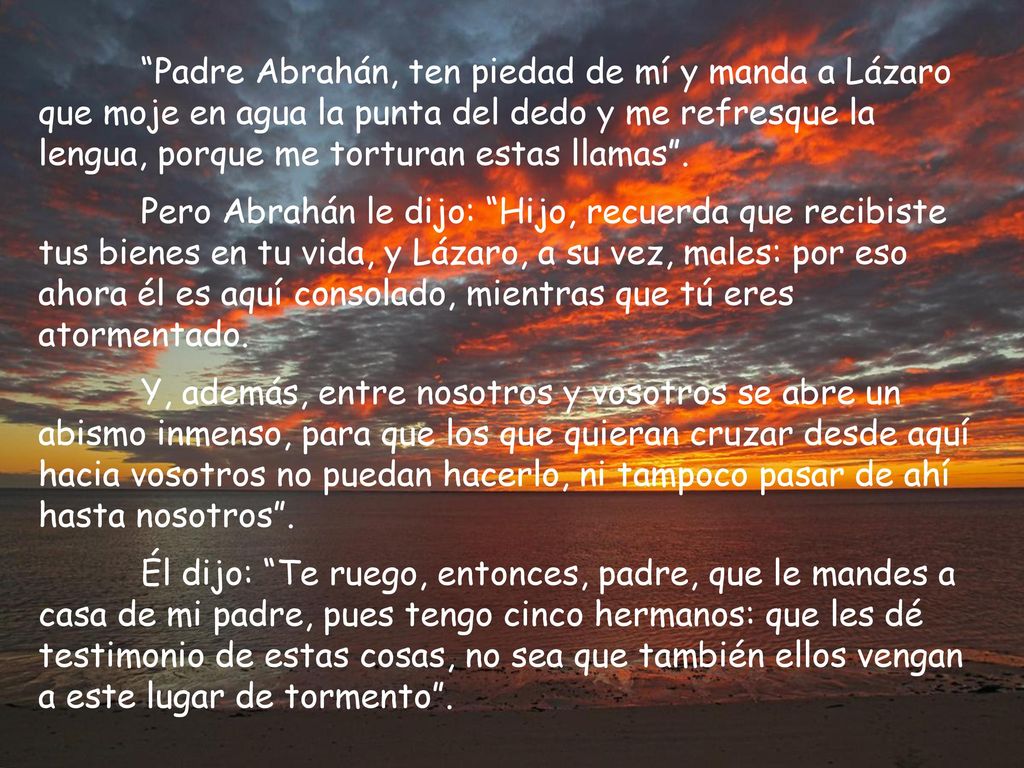 Padre Abrahán, ten piedad de mí y manda a Lázaro que moje en agua la punta del dedo y me refresque la lengua, porque me torturan estas llamas .