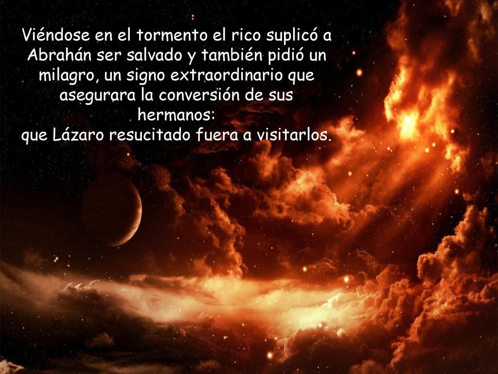 Viéndose en el tormento el rico suplicó a Abrahán ser salvado y también pidió un milagro, un signo extraordinario que asegurara la conversión de sus hermanos: que Lázaro resucitado fuera a visitarlos.