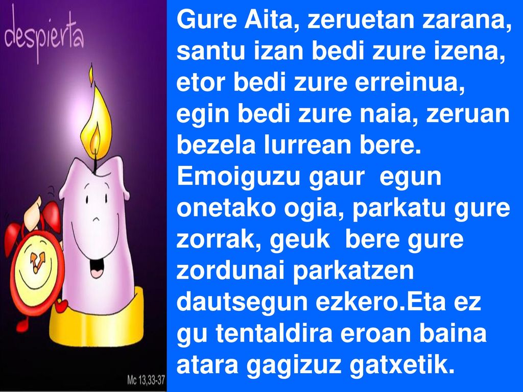 Gure Aita, zeruetan zarana, santu izan bedi zure izena, etor bedi zure erreinua, egin bedi zure naia, zeruan