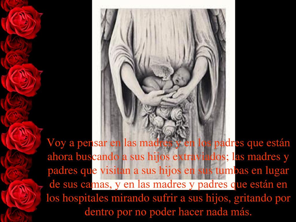 Voy a pensar en las madres y en los padres que están ahora buscando a sus hijos extraviados; las madres y padres que visitan a sus hijos en sus tumbas en lugar de sus camas, y en las madres y padres que están en los hospitales mirando sufrir a sus hijos, gritando por dentro por no poder hacer nada más.