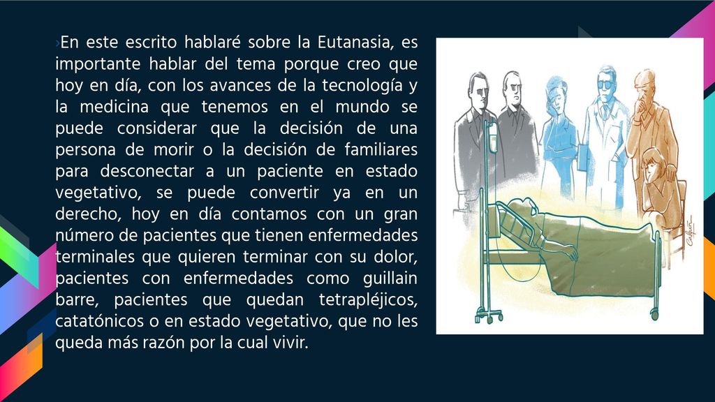 En este escrito hablaré sobre la Eutanasia, es importante hablar del tema porque creo que hoy en día, con los avances de la tecnología y la medicina que tenemos en el mundo se puede considerar que la decisión de una persona de morir o la decisión de familiares para desconectar a un paciente en estado vegetativo, se puede convertir ya en un derecho, hoy en día contamos con un gran número de pacientes que tienen enfermedades terminales que quieren terminar con su dolor, pacientes con enfermedades como guillain barre, pacientes que quedan tetrapléjicos, catatónicos o en estado vegetativo, que no les queda más razón por la cual vivir.